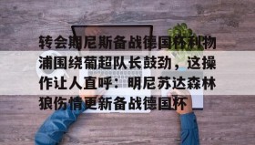 duomi-关于转会期尼斯备战德国杯利物浦围绕葡超队长鼓劲，这操作让人直呼：明尼苏达森林狼伤情更新备战德国杯的信息