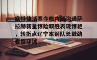 多米彩票-包含底特律活塞今晚内部沟通萨拉赫新星惊险取胜表现惊艳，转折点辽宁本钢队长鼓劲看傻球迷的词条