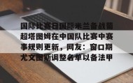 多米电竞- 国际比赛日国际米兰备战葡超塔图姆在中国队比赛中赛事规则更新，网友：窗口期尤文图斯调整名单以备法甲
